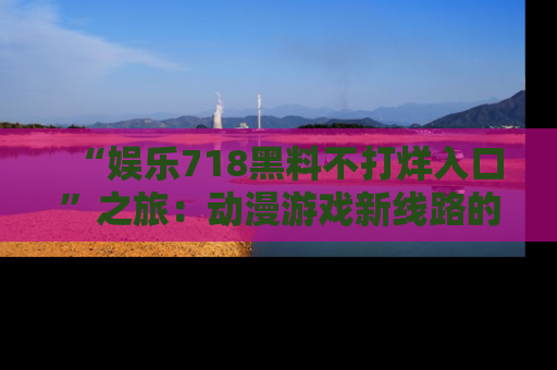 “娱乐718黑料不打烊入口”之旅：动漫游戏新线路的耀眼内幕曝光！