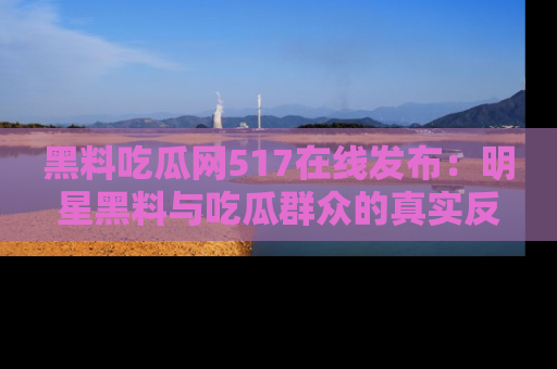 黑料吃瓜网517在线发布:明星黑料与吃瓜群众的真实反应