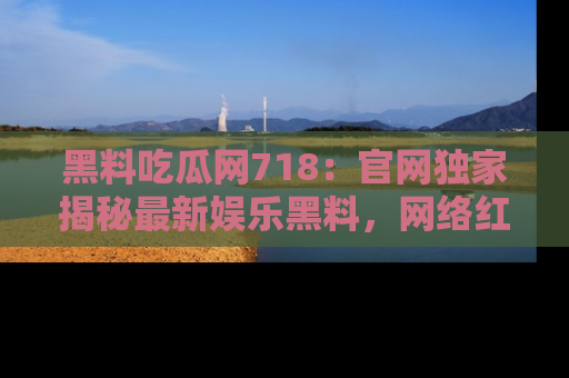 黑料吃瓜网718:官网独家揭秘最新娱乐黑料,网络红人齐聚一堂!