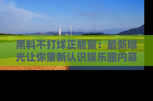 黑料不打烊正能量：最新曝光让你重新认识娱乐圈内幕！