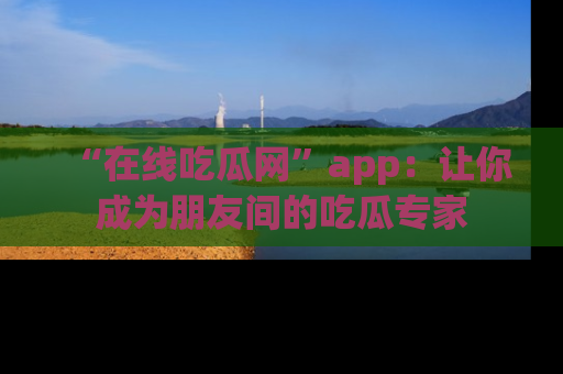 “在线吃瓜网”app：让你成为朋友间的吃瓜专家