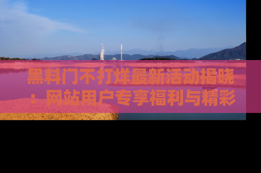 黑料门不打烊最新活动揭晓:网站用户专享福利与精彩内容抢先看
