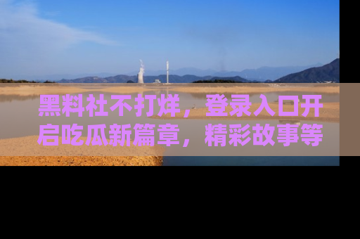 黑料社不打烊,登录入口开启吃瓜新篇章,精彩故事等你来发现!