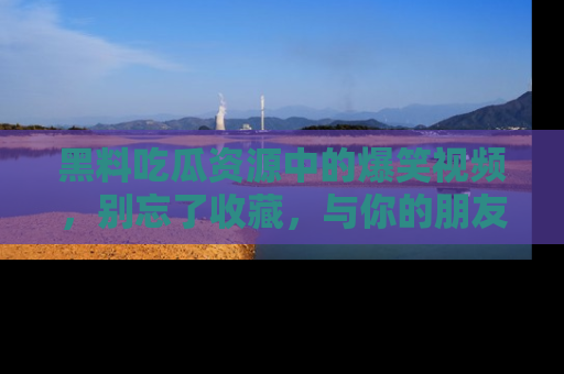 黑料吃瓜资源中的爆笑视频,别忘了收藏,与你的朋友一起分享乐趣!