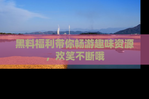 黑料福利带你畅游趣味资源,欢笑不断哦