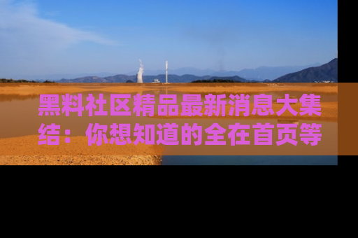 黑料社区精品最新消息大集结:你想知道的全在首页等你探索!
