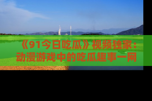 《91今日吃瓜》视频独家：动漫游戏中的吃瓜趣事一网打尽！