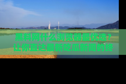 黑料网什么浏览器最优选?让你直达最新吃瓜新闻的终极指南!