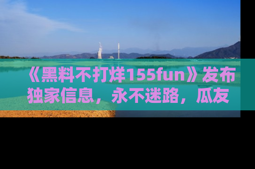 《黑料不打烊155fun》发布独家信息，永不迷路，瓜友们的最佳选择！