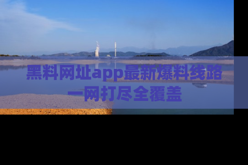 黑料网址app最新爆料线路一网打尽全覆盖