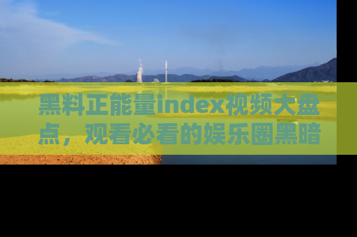 黑料正能量index视频大盘点，观看必看的娱乐圈黑暗与光明！