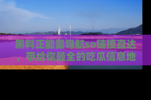 黑料正能量导航so链接直达，带给你最全的吃瓜信息地址，快来一起分享吧！