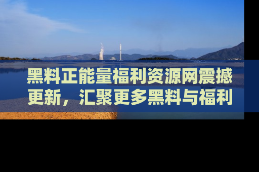 黑料正能量福利资源网震撼更新，汇聚更多黑料与福利！