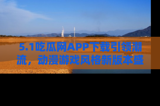 5.1吃瓜网APP下载引领潮流，动漫游戏风格新版本盛情发布！