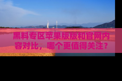 黑料专区苹果版版和官网内容对比,哪个更值得关注?