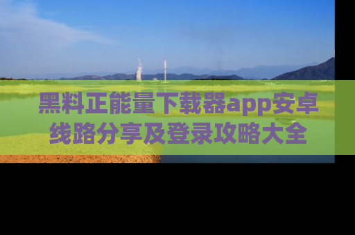 黑料正能量下载器app安卓线路分享及登录攻略大全
