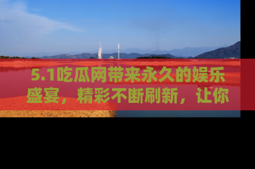 5.1吃瓜网带来永久的娱乐盛宴，精彩不断刷新，让你乐在其中