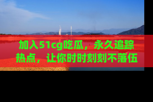 加入51cg吃瓜,永久追踪热点,让你时时刻刻不落伍!