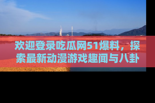 欢迎登录吃瓜网51爆料,探索最新动漫游戏趣闻与八卦!