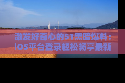 激发好奇心的51黑暗爆料:iOS平台登录轻松畅享最新八卦,刷新你的宠儿清单!