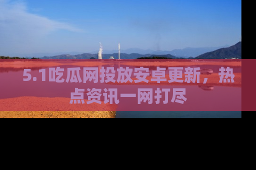 5.1吃瓜网投放安卓更新，热点资讯一网打尽