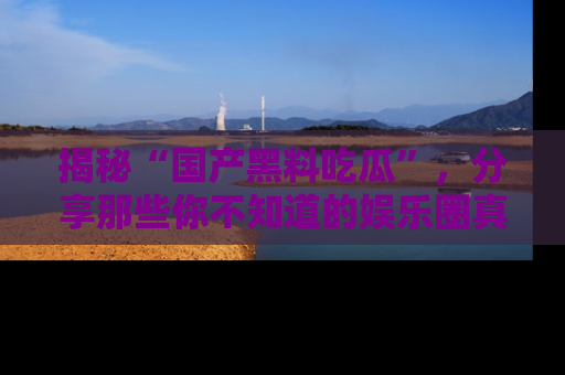 揭秘“国产黑料吃瓜”,分享那些你不知道的娱乐圈真实内幕!