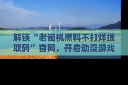 解锁“老司机黑料不打烊提取码”官网,开启动漫游戏的新次元之旅!