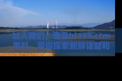 加入我们,登录hl155.ccm黑料,带你探索新鲜话题和黑料趣事!