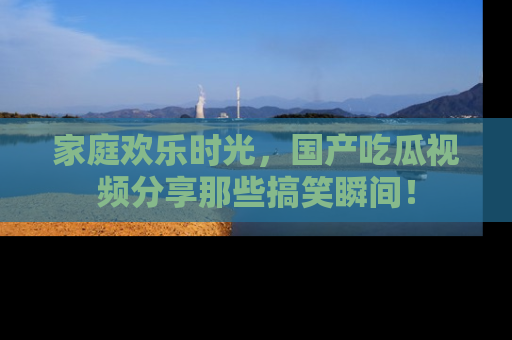 家庭欢乐时光,国产吃瓜视频分享那些搞笑瞬间!