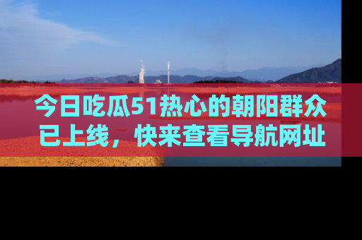 今日吃瓜51热心的朝阳群众已上线，快来查看导航网址，获取最新吃瓜资讯！