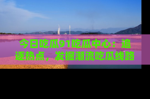 今日吃瓜91吃瓜中心：追逐热点，发掘潮流吃瓜线路！