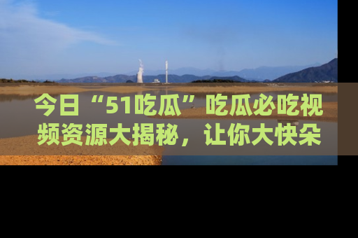 今日“51吃瓜”吃瓜必吃视频资源大揭秘，让你大快朵颐不停口！