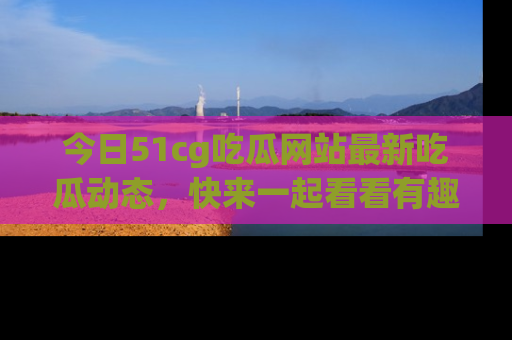 今日51cg吃瓜网站最新吃瓜动态，快来一起看看有趣的事情！