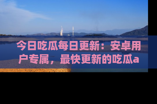 今日吃瓜每日更新：安卓用户专属，最快更新的吃瓜app值得拥有。