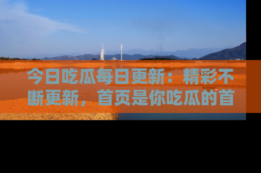 今日吃瓜每日更新：精彩不断更新，首页是你吃瓜的首选！