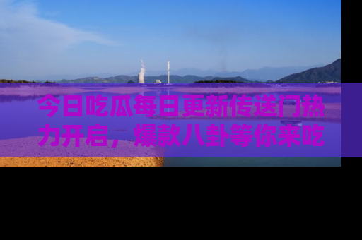 今日吃瓜每日更新传送门热力开启，爆款八卦等你来吃瓜