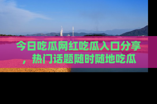 今日吃瓜网红吃瓜入口分享，热门话题随时随地吃瓜
