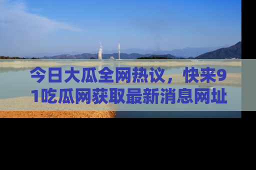 今日大瓜全网热议，快来91吃瓜网获取最新消息网址