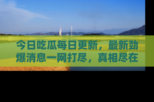 今日吃瓜每日更新，最新劲爆消息一网打尽，真相尽在其中！