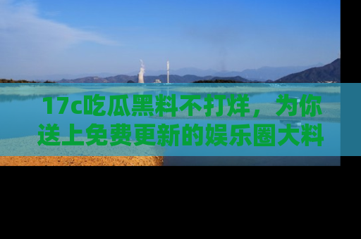 17c吃瓜黑料不打烊，为你送上免费更新的娱乐圈大料！