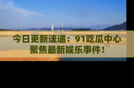 今日更新速递：91吃瓜中心聚焦最新娱乐事件！