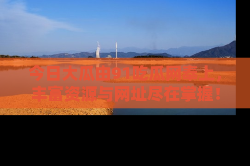 今日大瓜由91吃瓜网奉上，丰富资源与网址尽在掌握！