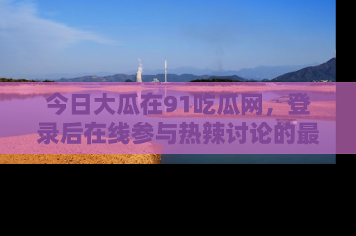今日大瓜在91吃瓜网，登录后在线参与热辣讨论的最佳去处！