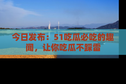 今日发布：51吃瓜必吃的趣闻，让你吃瓜不踩雷