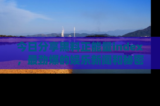 今日分享黑料正能量index，最劲爆的娱乐新闻和秘密等你来发现！