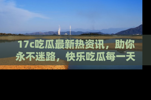 17c吃瓜最新热资讯,助你永不迷路,快乐吃瓜每一天!