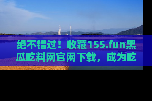 绝不错过！收藏155.fun黑瓜吃料网官网下载，成为吃瓜达人！