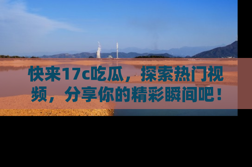 快来17c吃瓜，探索热门视频，分享你的精彩瞬间吧！