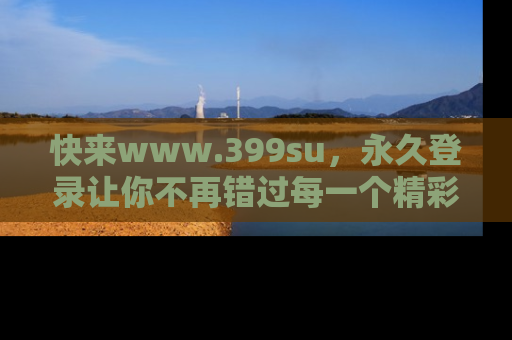 快来www.399su，永久登录让你不再错过每一个精彩的吃瓜瞬间！