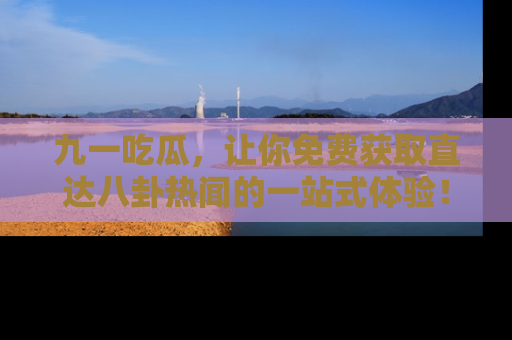 九一吃瓜，让你免费获取直达八卦热闻的一站式体验！